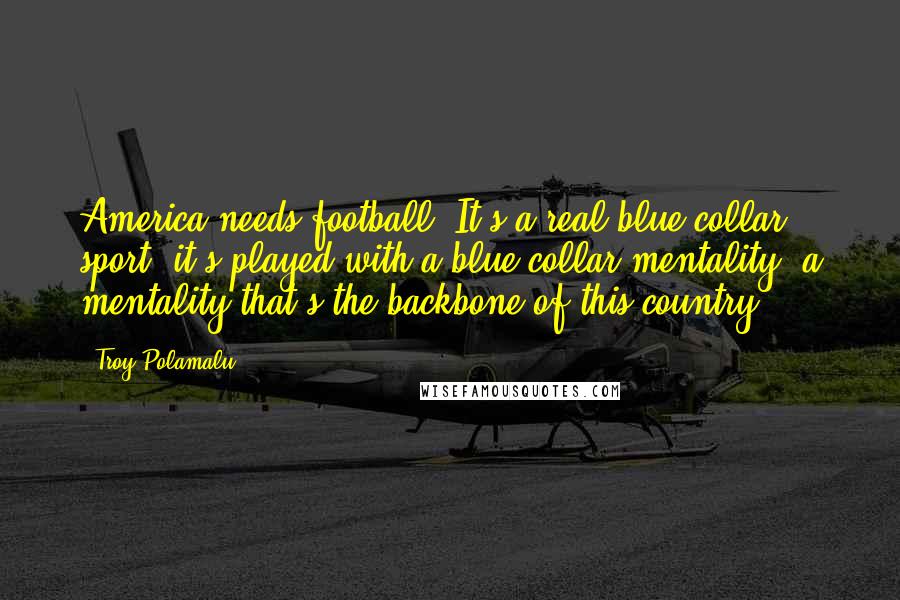 Troy Polamalu Quotes: America needs football. It's a real blue-collar sport; it's played with a blue-collar mentality, a mentality that's the backbone of this country.