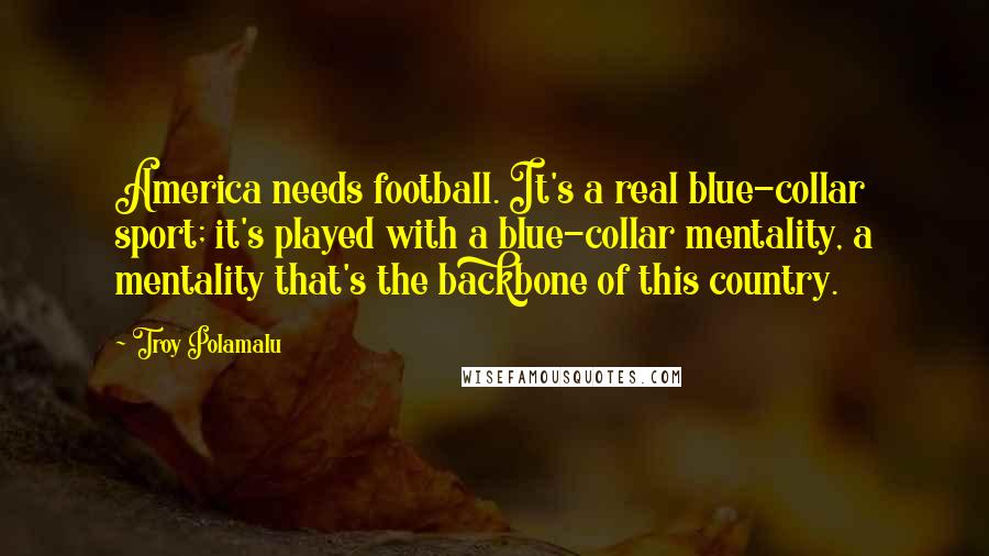 Troy Polamalu Quotes: America needs football. It's a real blue-collar sport; it's played with a blue-collar mentality, a mentality that's the backbone of this country.