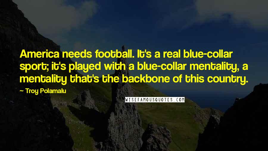 Troy Polamalu Quotes: America needs football. It's a real blue-collar sport; it's played with a blue-collar mentality, a mentality that's the backbone of this country.