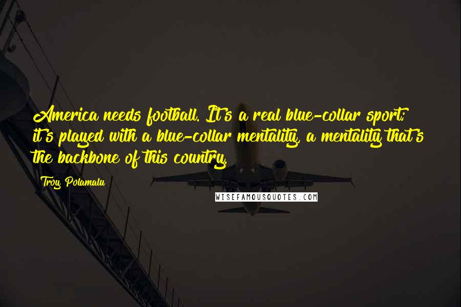 Troy Polamalu Quotes: America needs football. It's a real blue-collar sport; it's played with a blue-collar mentality, a mentality that's the backbone of this country.