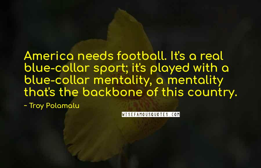Troy Polamalu Quotes: America needs football. It's a real blue-collar sport; it's played with a blue-collar mentality, a mentality that's the backbone of this country.