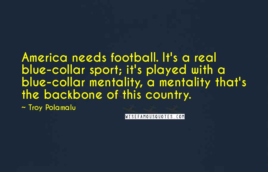 Troy Polamalu Quotes: America needs football. It's a real blue-collar sport; it's played with a blue-collar mentality, a mentality that's the backbone of this country.