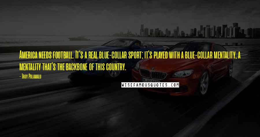 Troy Polamalu Quotes: America needs football. It's a real blue-collar sport; it's played with a blue-collar mentality, a mentality that's the backbone of this country.