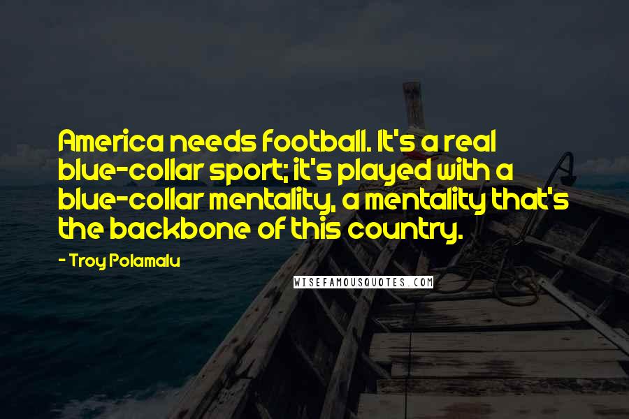Troy Polamalu Quotes: America needs football. It's a real blue-collar sport; it's played with a blue-collar mentality, a mentality that's the backbone of this country.