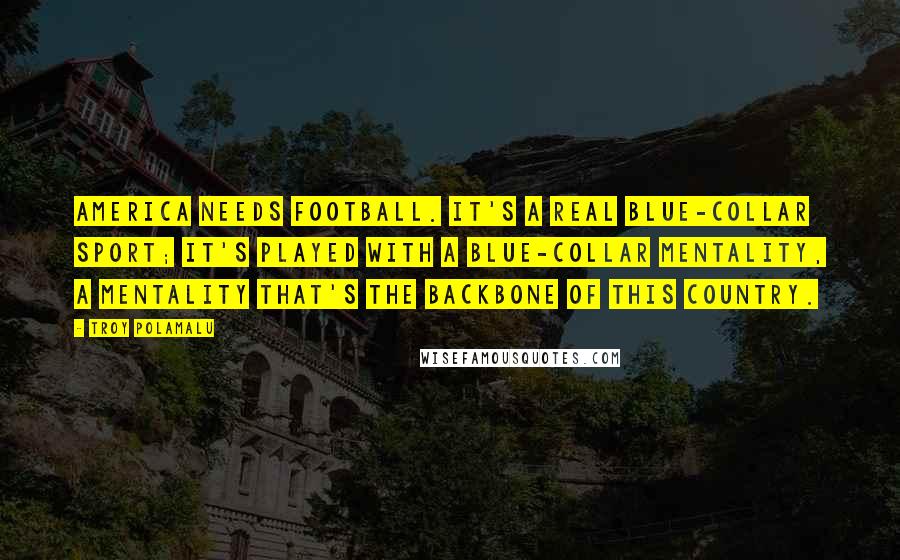 Troy Polamalu Quotes: America needs football. It's a real blue-collar sport; it's played with a blue-collar mentality, a mentality that's the backbone of this country.