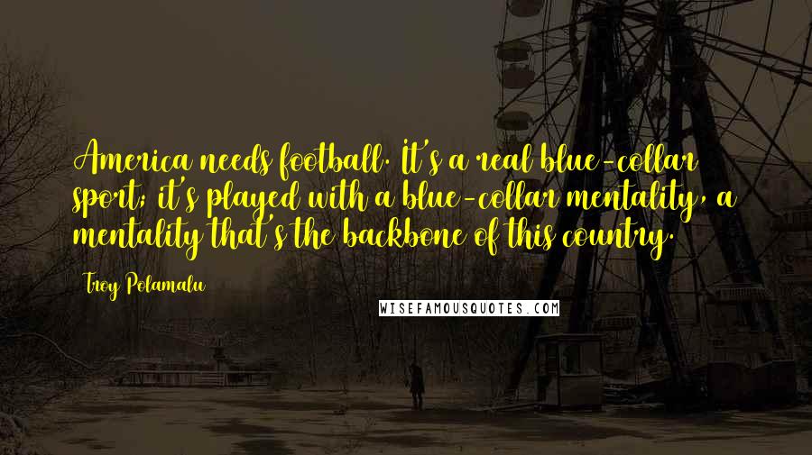 Troy Polamalu Quotes: America needs football. It's a real blue-collar sport; it's played with a blue-collar mentality, a mentality that's the backbone of this country.