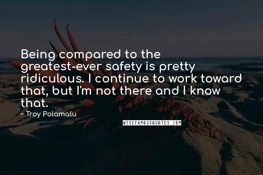 Troy Polamalu Quotes: Being compared to the greatest-ever safety is pretty ridiculous. I continue to work toward that, but I'm not there and I know that.