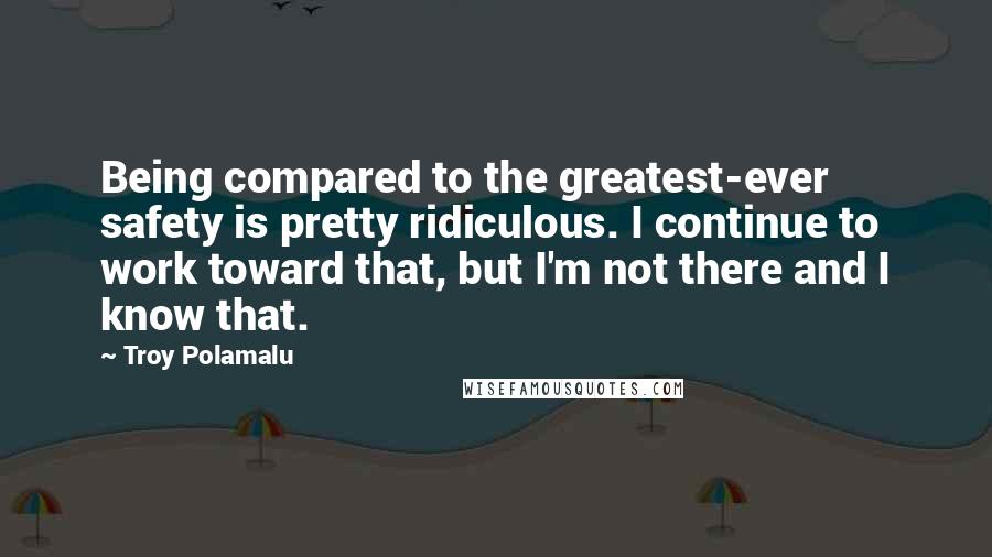 Troy Polamalu Quotes: Being compared to the greatest-ever safety is pretty ridiculous. I continue to work toward that, but I'm not there and I know that.