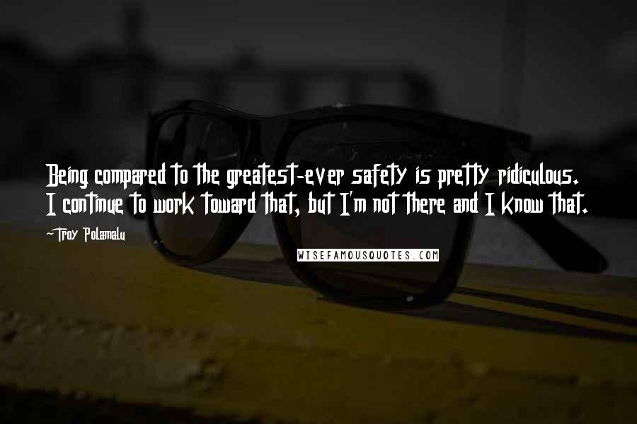 Troy Polamalu Quotes: Being compared to the greatest-ever safety is pretty ridiculous. I continue to work toward that, but I'm not there and I know that.