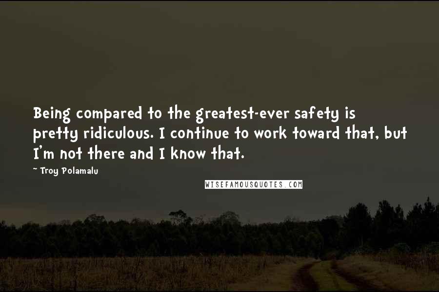 Troy Polamalu Quotes: Being compared to the greatest-ever safety is pretty ridiculous. I continue to work toward that, but I'm not there and I know that.