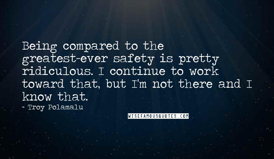 Troy Polamalu Quotes: Being compared to the greatest-ever safety is pretty ridiculous. I continue to work toward that, but I'm not there and I know that.