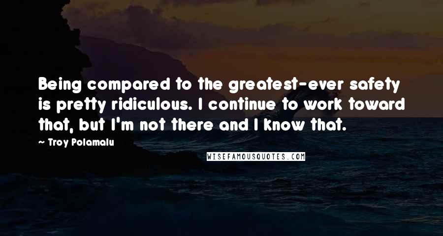 Troy Polamalu Quotes: Being compared to the greatest-ever safety is pretty ridiculous. I continue to work toward that, but I'm not there and I know that.