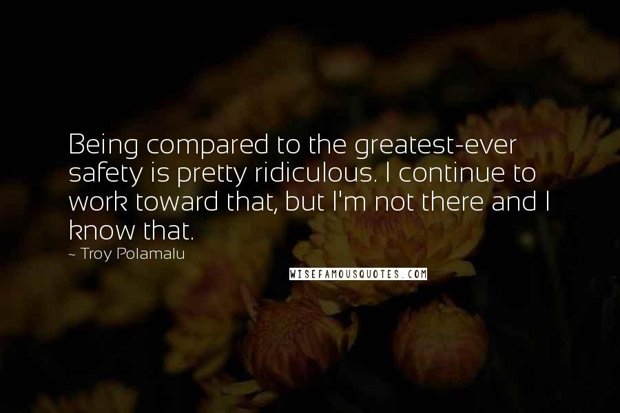 Troy Polamalu Quotes: Being compared to the greatest-ever safety is pretty ridiculous. I continue to work toward that, but I'm not there and I know that.