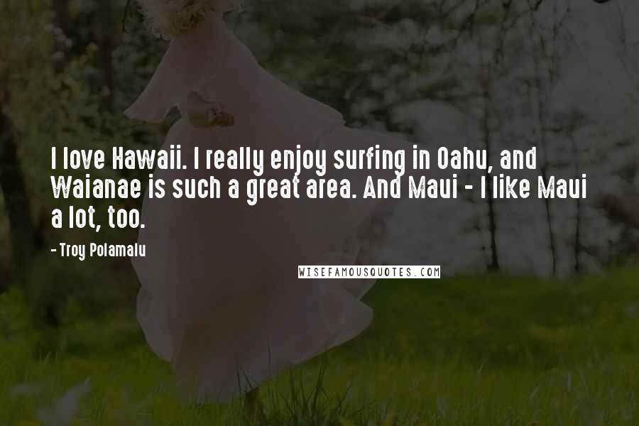 Troy Polamalu Quotes: I love Hawaii. I really enjoy surfing in Oahu, and Waianae is such a great area. And Maui - I like Maui a lot, too.
