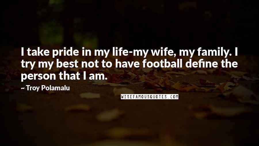 Troy Polamalu Quotes: I take pride in my life-my wife, my family. I try my best not to have football define the person that I am.