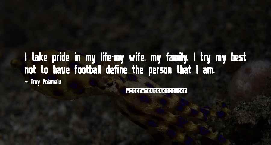 Troy Polamalu Quotes: I take pride in my life-my wife, my family. I try my best not to have football define the person that I am.