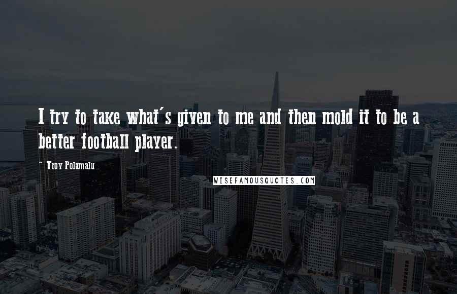 Troy Polamalu Quotes: I try to take what's given to me and then mold it to be a better football player.
