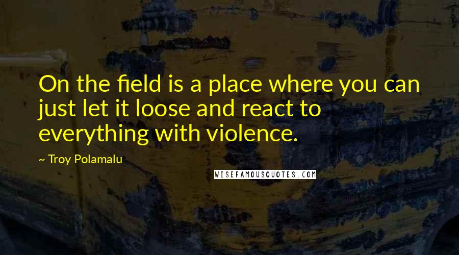 Troy Polamalu Quotes: On the field is a place where you can just let it loose and react to everything with violence.