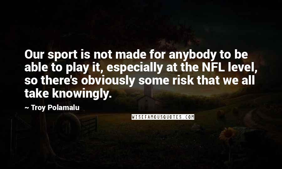 Troy Polamalu Quotes: Our sport is not made for anybody to be able to play it, especially at the NFL level, so there's obviously some risk that we all take knowingly.