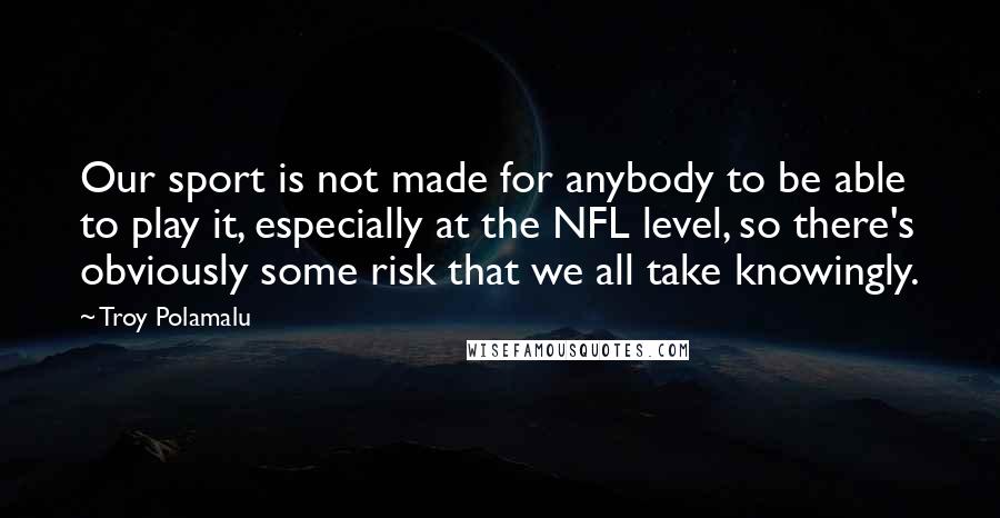 Troy Polamalu Quotes: Our sport is not made for anybody to be able to play it, especially at the NFL level, so there's obviously some risk that we all take knowingly.