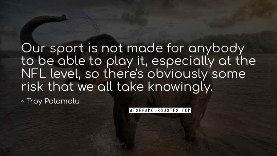 Troy Polamalu Quotes: Our sport is not made for anybody to be able to play it, especially at the NFL level, so there's obviously some risk that we all take knowingly.