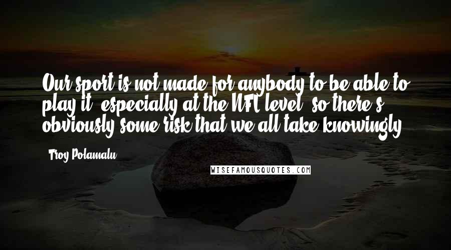 Troy Polamalu Quotes: Our sport is not made for anybody to be able to play it, especially at the NFL level, so there's obviously some risk that we all take knowingly.