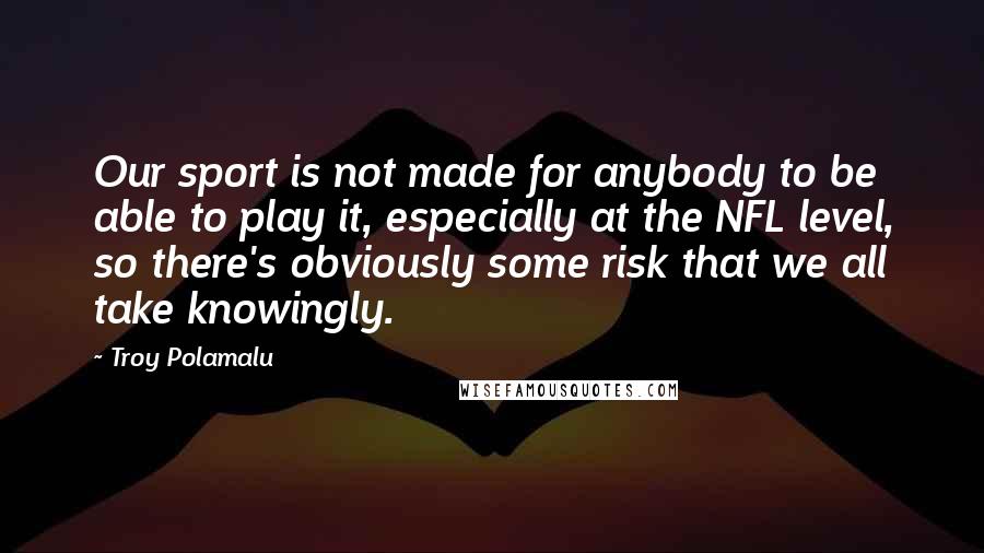 Troy Polamalu Quotes: Our sport is not made for anybody to be able to play it, especially at the NFL level, so there's obviously some risk that we all take knowingly.