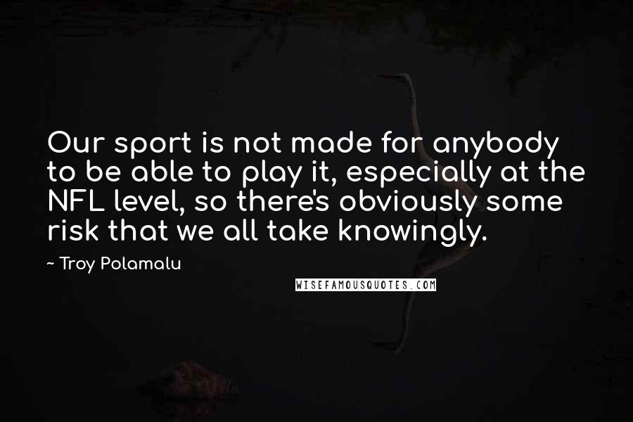 Troy Polamalu Quotes: Our sport is not made for anybody to be able to play it, especially at the NFL level, so there's obviously some risk that we all take knowingly.