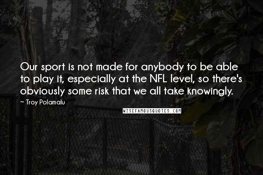 Troy Polamalu Quotes: Our sport is not made for anybody to be able to play it, especially at the NFL level, so there's obviously some risk that we all take knowingly.