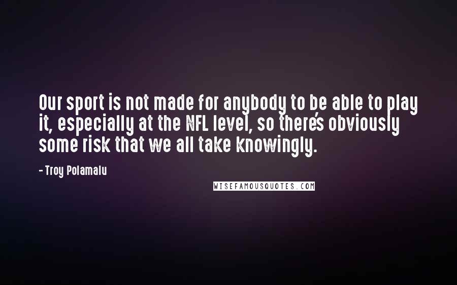 Troy Polamalu Quotes: Our sport is not made for anybody to be able to play it, especially at the NFL level, so there's obviously some risk that we all take knowingly.