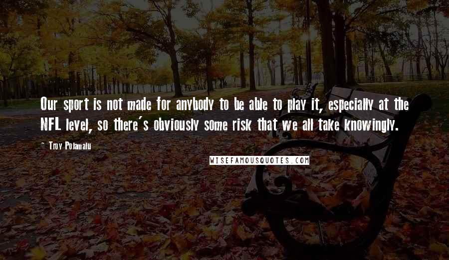 Troy Polamalu Quotes: Our sport is not made for anybody to be able to play it, especially at the NFL level, so there's obviously some risk that we all take knowingly.