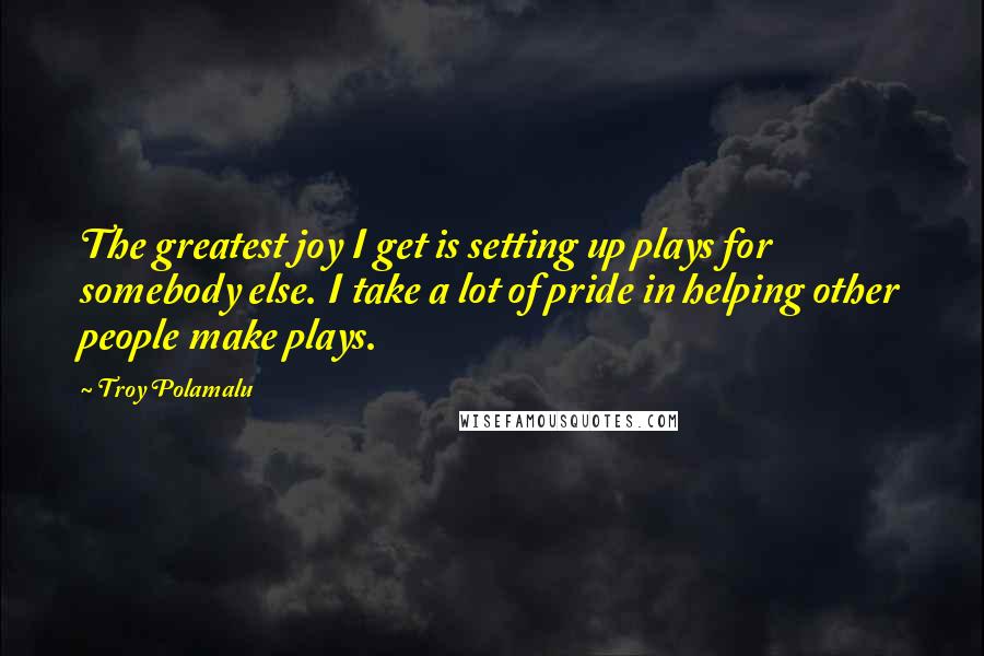 Troy Polamalu Quotes: The greatest joy I get is setting up plays for somebody else. I take a lot of pride in helping other people make plays.