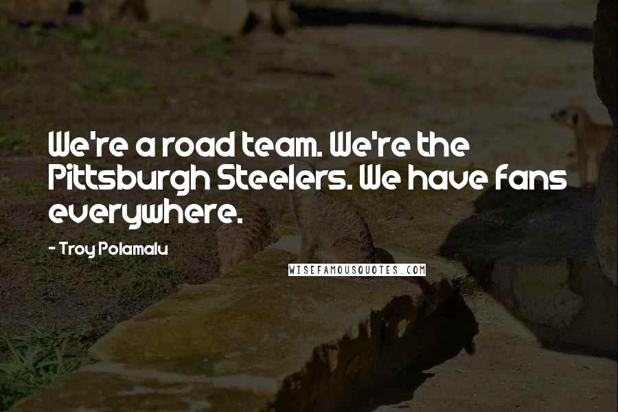 Troy Polamalu Quotes: We're a road team. We're the Pittsburgh Steelers. We have fans everywhere.