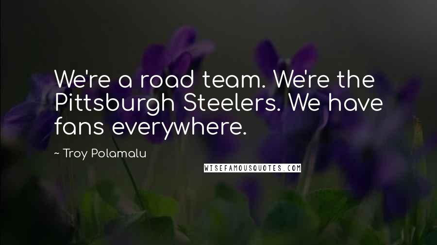 Troy Polamalu Quotes: We're a road team. We're the Pittsburgh Steelers. We have fans everywhere.