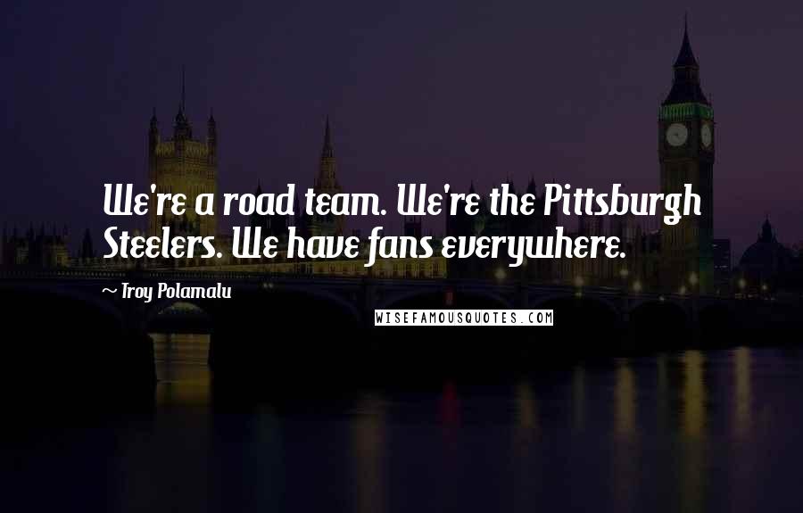 Troy Polamalu Quotes: We're a road team. We're the Pittsburgh Steelers. We have fans everywhere.