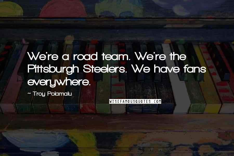 Troy Polamalu Quotes: We're a road team. We're the Pittsburgh Steelers. We have fans everywhere.