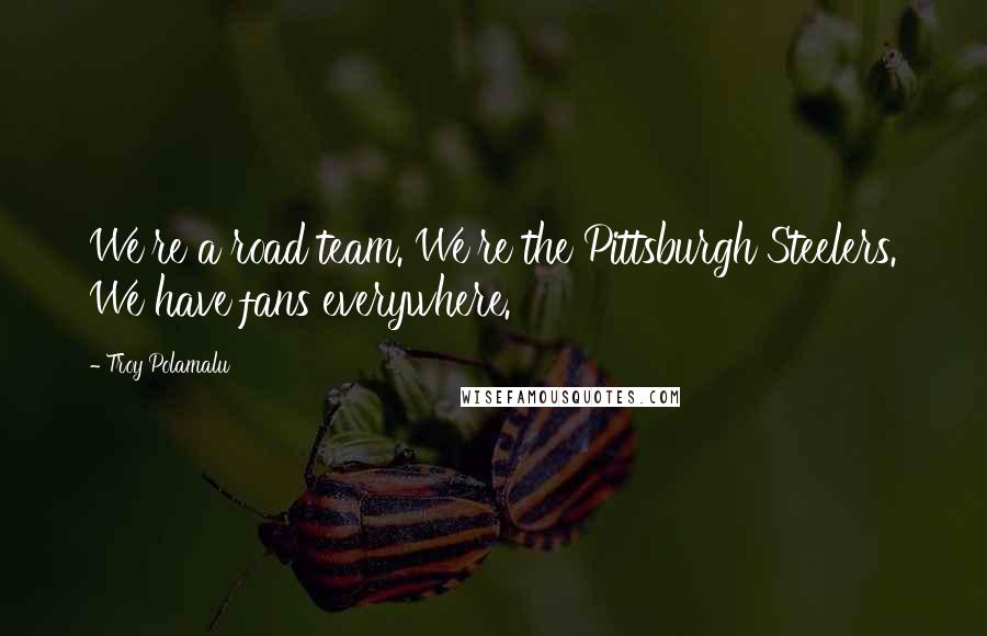 Troy Polamalu Quotes: We're a road team. We're the Pittsburgh Steelers. We have fans everywhere.