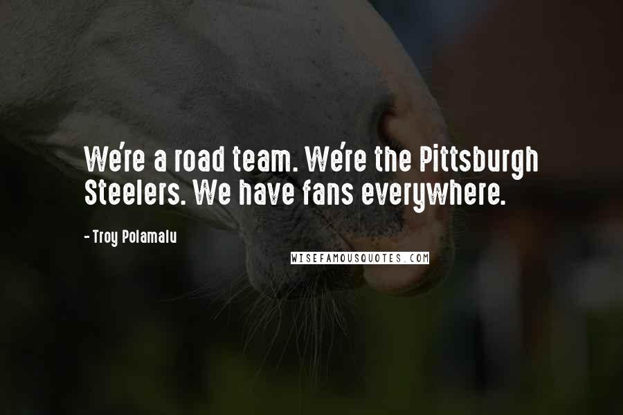 Troy Polamalu Quotes: We're a road team. We're the Pittsburgh Steelers. We have fans everywhere.