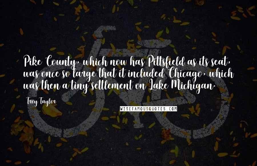 Troy Taylor Quotes: Pike County, which now has Pittsfield as its seat, was once so large that it included Chicago, which was then a tiny settlement on Lake Michigan.