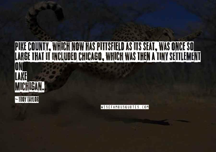 Troy Taylor Quotes: Pike County, which now has Pittsfield as its seat, was once so large that it included Chicago, which was then a tiny settlement on Lake Michigan.