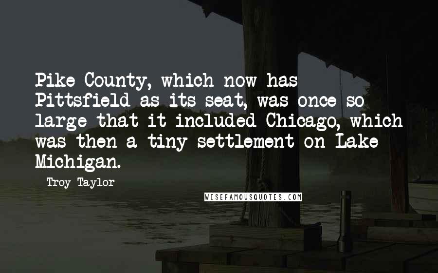 Troy Taylor Quotes: Pike County, which now has Pittsfield as its seat, was once so large that it included Chicago, which was then a tiny settlement on Lake Michigan.