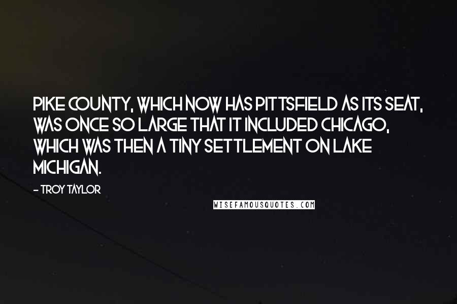 Troy Taylor Quotes: Pike County, which now has Pittsfield as its seat, was once so large that it included Chicago, which was then a tiny settlement on Lake Michigan.