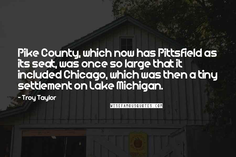 Troy Taylor Quotes: Pike County, which now has Pittsfield as its seat, was once so large that it included Chicago, which was then a tiny settlement on Lake Michigan.