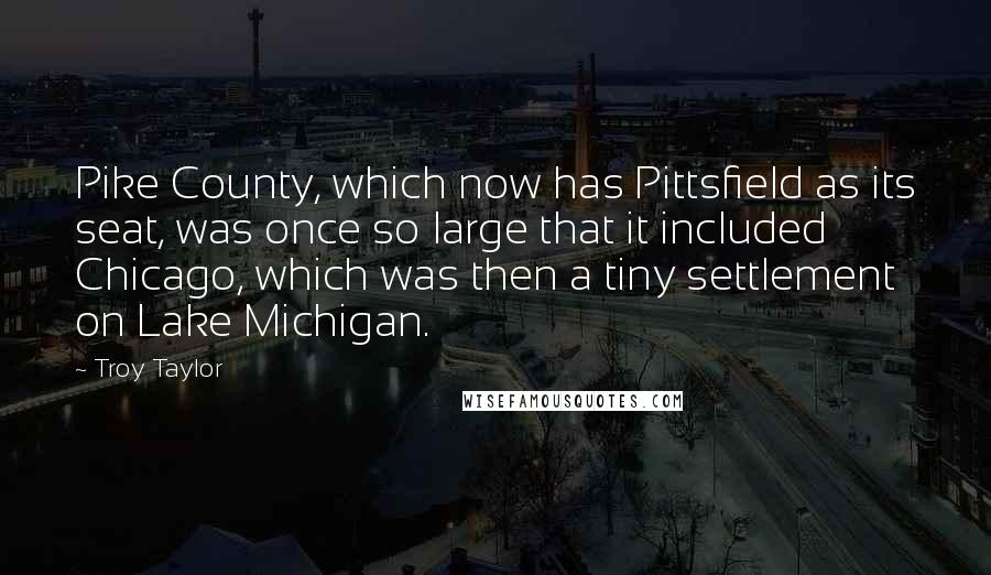 Troy Taylor Quotes: Pike County, which now has Pittsfield as its seat, was once so large that it included Chicago, which was then a tiny settlement on Lake Michigan.