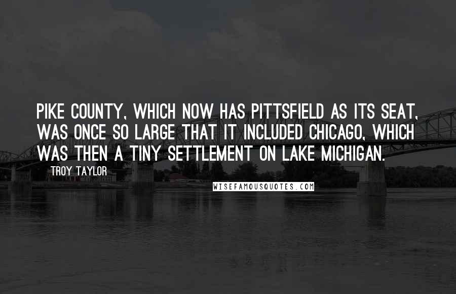 Troy Taylor Quotes: Pike County, which now has Pittsfield as its seat, was once so large that it included Chicago, which was then a tiny settlement on Lake Michigan.