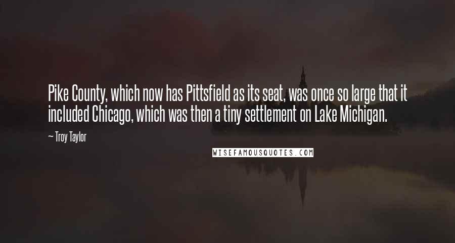 Troy Taylor Quotes: Pike County, which now has Pittsfield as its seat, was once so large that it included Chicago, which was then a tiny settlement on Lake Michigan.