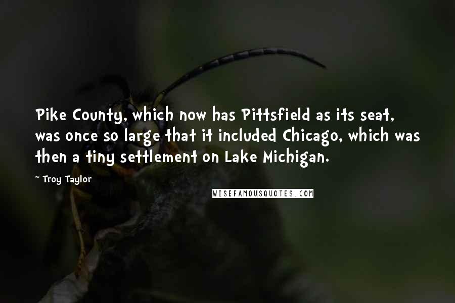 Troy Taylor Quotes: Pike County, which now has Pittsfield as its seat, was once so large that it included Chicago, which was then a tiny settlement on Lake Michigan.