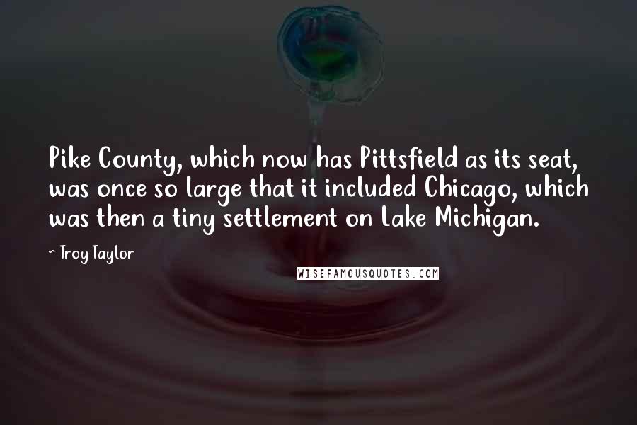 Troy Taylor Quotes: Pike County, which now has Pittsfield as its seat, was once so large that it included Chicago, which was then a tiny settlement on Lake Michigan.