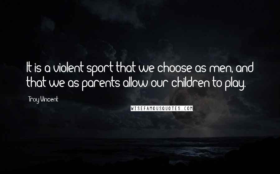 Troy Vincent Quotes: It is a violent sport that we choose as men, and that we as parents allow our children to play.