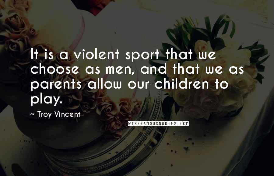 Troy Vincent Quotes: It is a violent sport that we choose as men, and that we as parents allow our children to play.